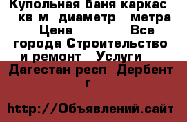 Купольная-баня-каркас 12 кв.м. диаметр 4 метра  › Цена ­ 32 000 - Все города Строительство и ремонт » Услуги   . Дагестан респ.,Дербент г.